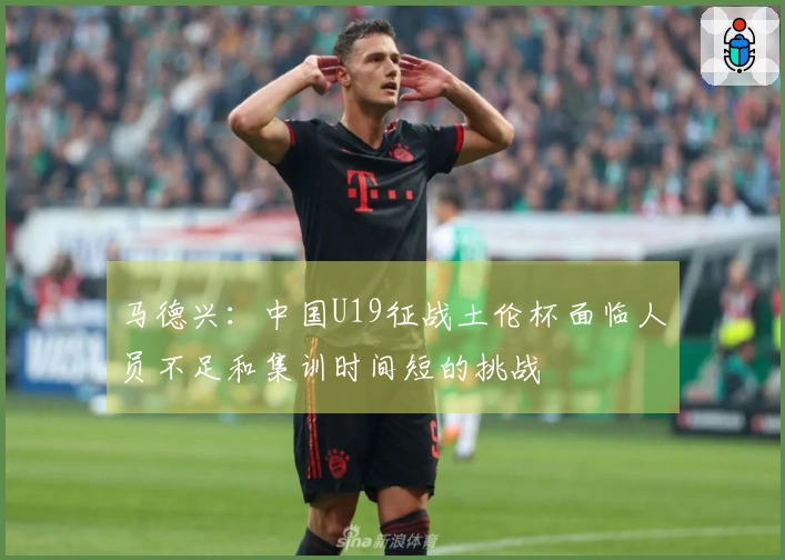 马德兴：中国U19征战土伦杯面临人员不足和集训时间短的挑战