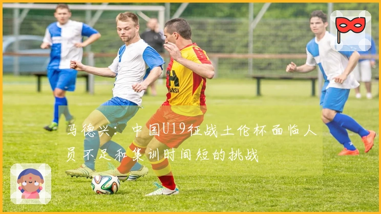 马德兴：中国U19征战土伦杯面临人员不足和集训时间短的挑战