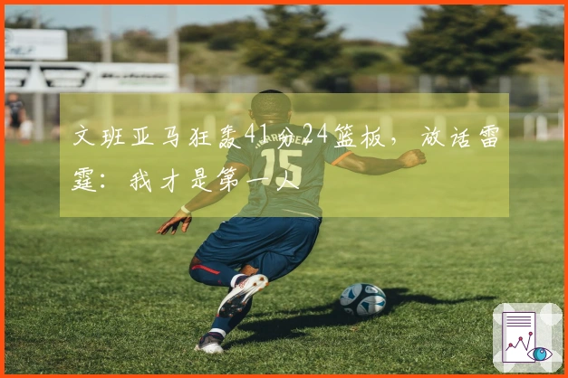 文班亚马狂轰41分24篮板，放话雷霆：我才是第一人