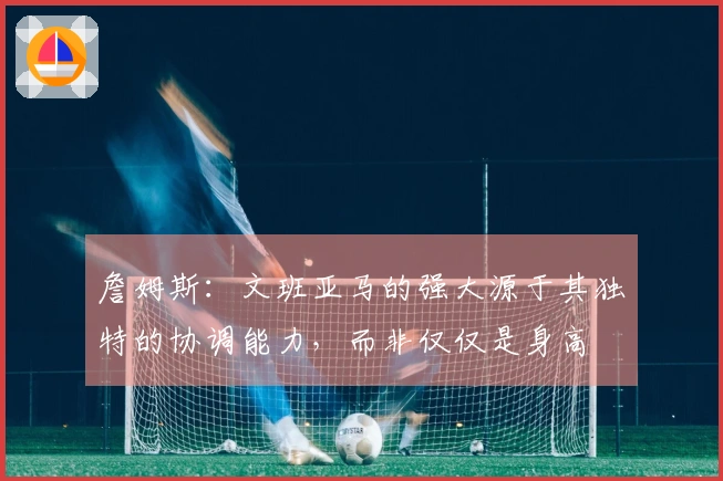 詹姆斯：文班亚马的强大源于其独特的协调能力，而非仅仅是身高