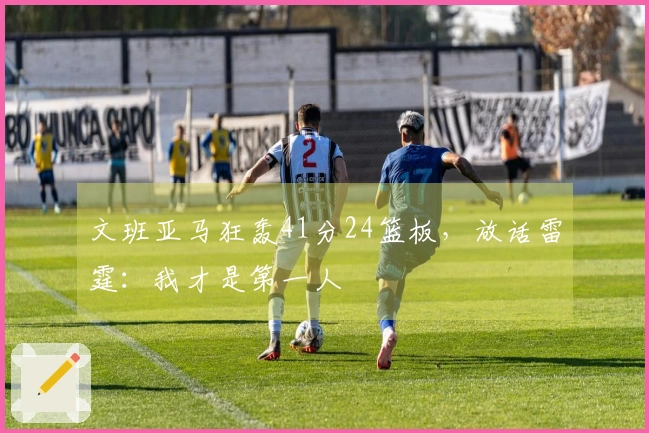 文班亚马狂轰41分24篮板，放话雷霆：我才是第一人